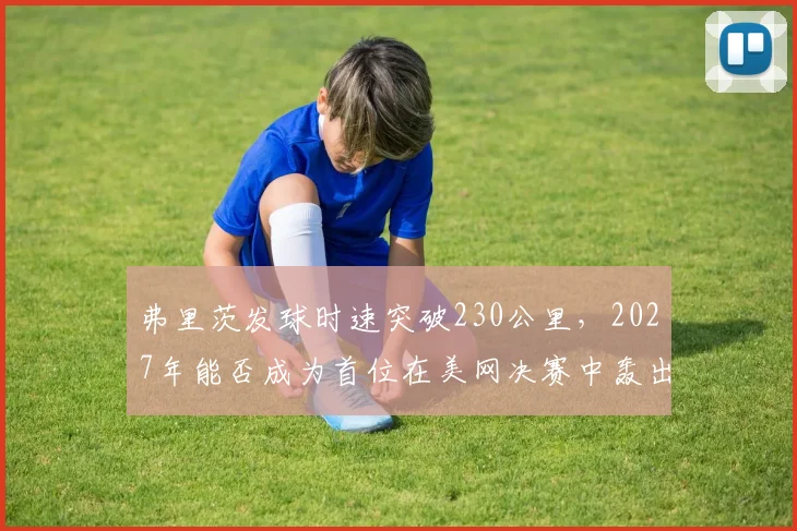 弗里茨发球时速突破230公里,2027年能否成为首位在美网决赛中轰出20记ACE的美国男选手?