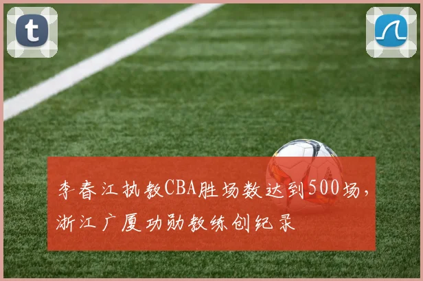 李春江执教CBA胜场数达到500场,浙江广厦功勋教练创纪录