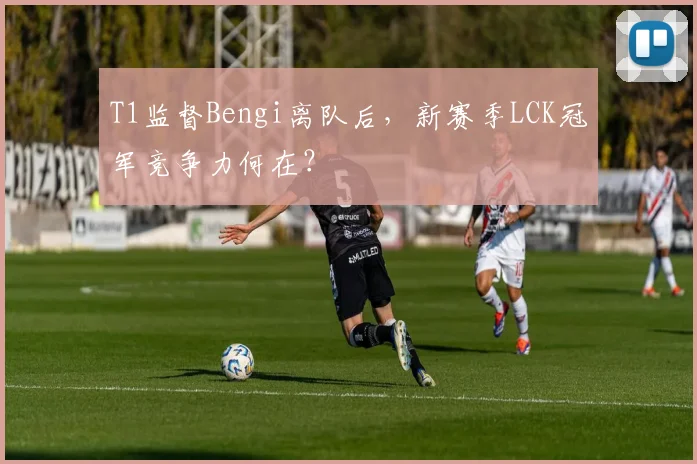 T1监督Bengi离队后,新赛季LCK冠军竞争力何在?
