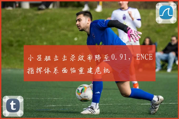 小吕狙击击杀效率降至0.91,ENCE指挥体系面临重建危机