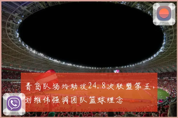 青岛队场均助攻24.8次联盟第五,刘维伟强调团队篮球理念