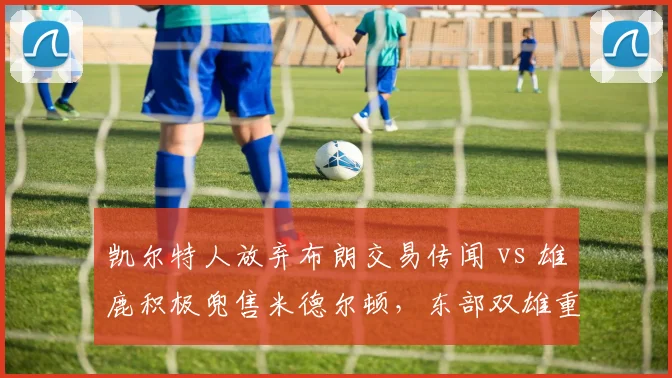凯尔特人放弃布朗交易传闻 vs 雄鹿积极兜售米德尔顿,东部双雄重组思路对比
