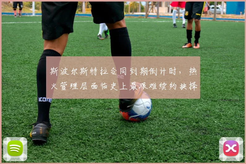 斯波尔斯特拉合同到期倒计时，热火管理层面临史上最艰难续约抉择